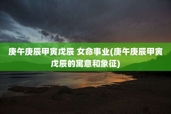 庚午庚辰甲寅戊辰 女命事业(庚午庚辰甲寅戊辰的寓意和象征)