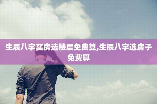 生辰八字买房选楼层免费算,生辰八字选房子免费算