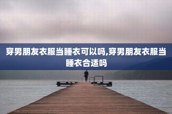 穿男朋友衣服当睡衣可以吗,穿男朋友衣服当睡衣合适吗