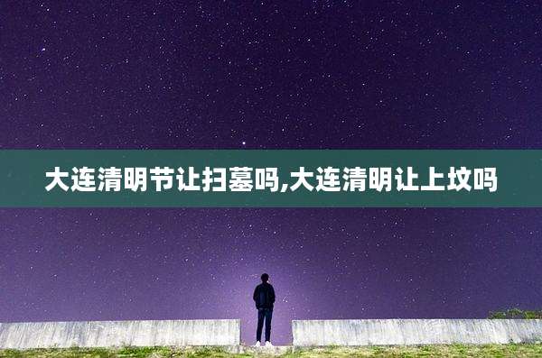 大连清明节让扫墓吗,大连清明让上坟吗
