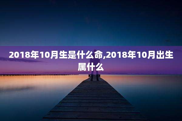 2018年10月生是什么命,2018年10月出生属什么