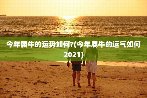 今年属牛的运势如何?(今年属牛的运气如何2021)