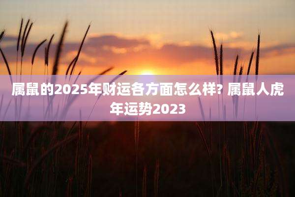 属鼠的2025年财运各方面怎么样? 属鼠人虎年运势2023