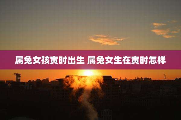属兔女孩寅时出生 属兔女生在寅时怎样