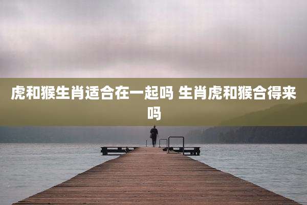 虎和猴生肖适合在一起吗 生肖虎和猴合得来吗