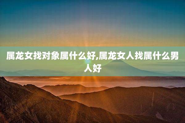 属龙女找对象属什么好,属龙女人找属什么男人好