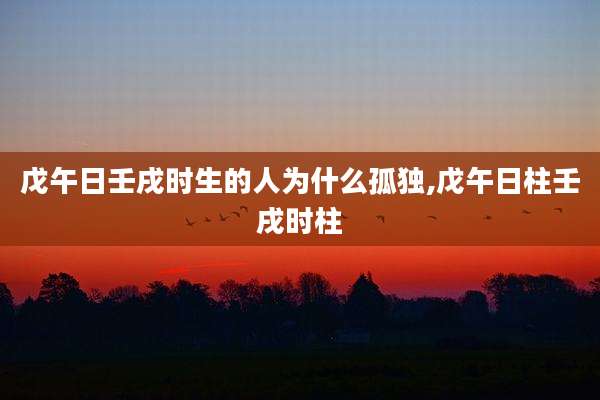 戊午日壬戌时生的人为什么孤独,戊午日柱壬戌时柱