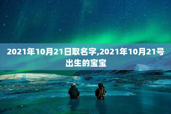 2021年10月21日取名字,2021年10月21号出生的宝宝