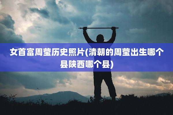 女首富周莹历史照片(清朝的周莹出生哪个县陕西哪个县)