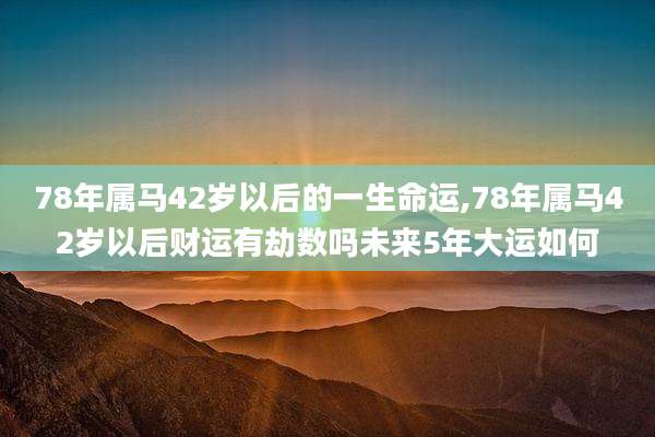 78年属马42岁以后的一生命运,78年属马42岁以后财运有劫数吗未来5年大运如何