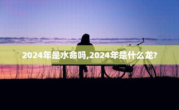 2024年是水命吗,2024年是什么龙?