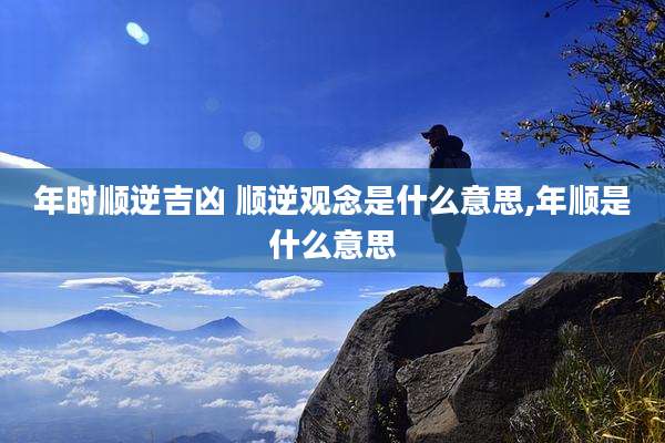 年时顺逆吉凶 顺逆观念是什么意思,年顺是什么意思