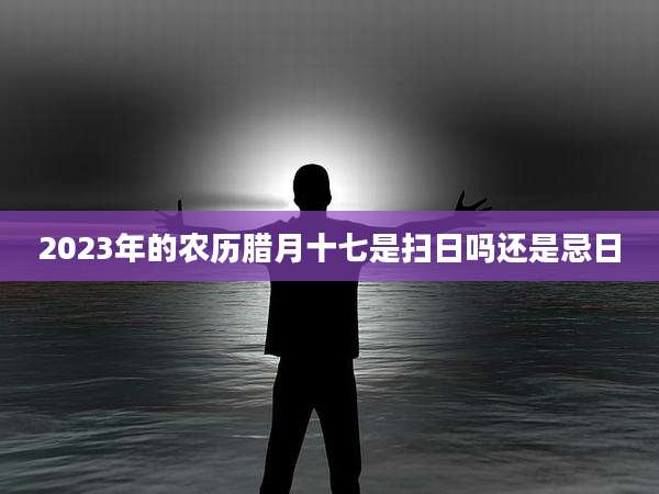 2023年的农历腊月十七是扫日吗还是忌日