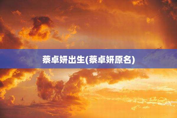 蔡卓妍出生(蔡卓妍原名)