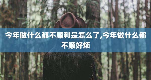 今年做什么都不顺利是怎么了,今年做什么都不顺好烦