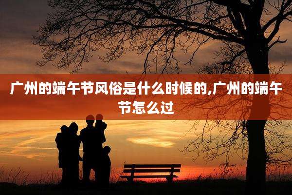 广州的端午节风俗是什么时候的,广州的端午节怎么过