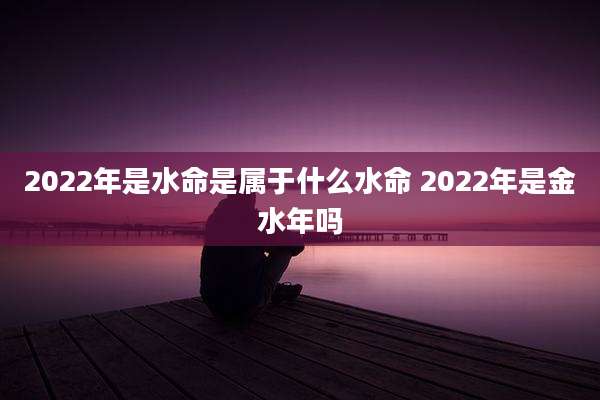 2022年是水命是属于什么水命 2022年是金水年吗