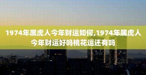 1974年属虎人今年财运如何,1974年属虎人今年财运好吗桃花运还有吗
