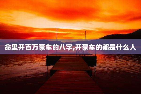命里开百万豪车的八字,开豪车的都是什么人