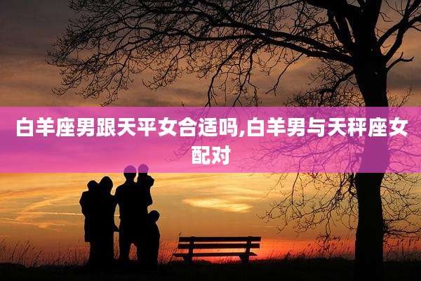 白羊座男跟天平女合适吗,白羊男与天秤座女配对
