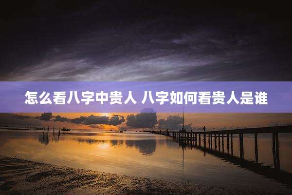 怎么看八字中贵人 八字如何看贵人是谁