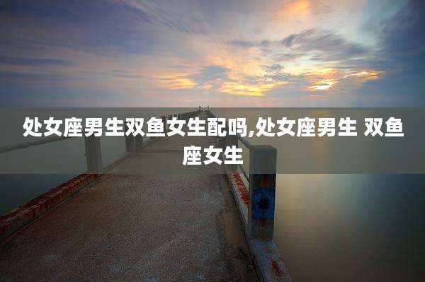 处女座男生双鱼女生配吗,处女座男生 双鱼座女生