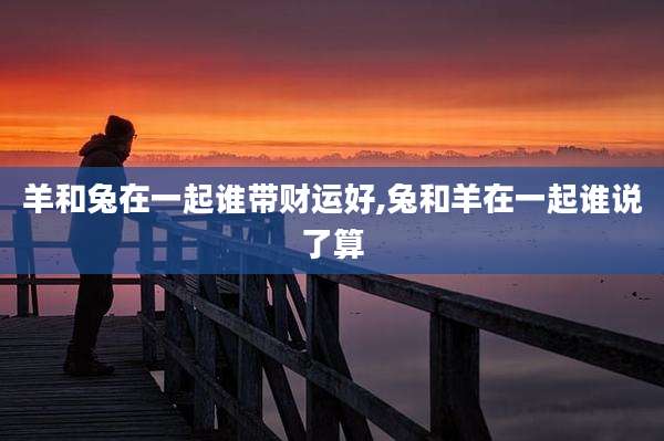 羊和兔在一起谁带财运好,兔和羊在一起谁说了算