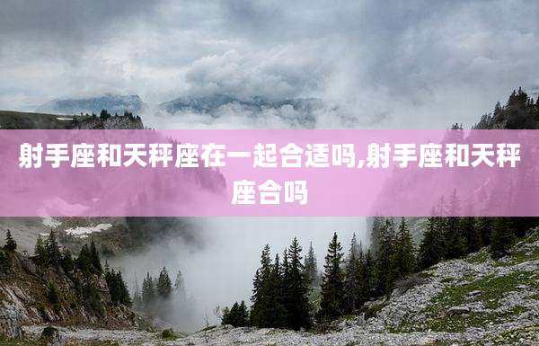 射手座和天秤座在一起合适吗,射手座和天秤座合吗