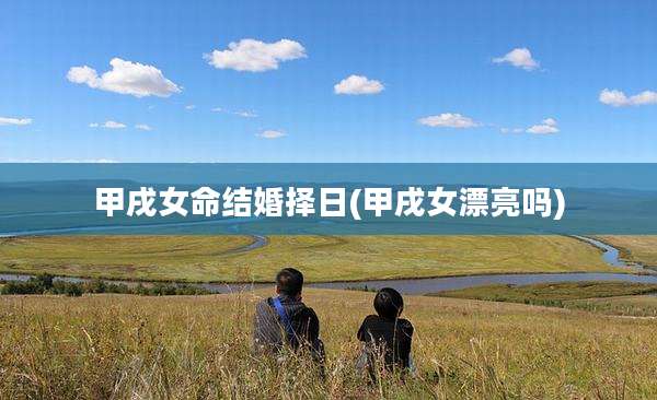 甲戌女命结婚择日(甲戌女漂亮吗)