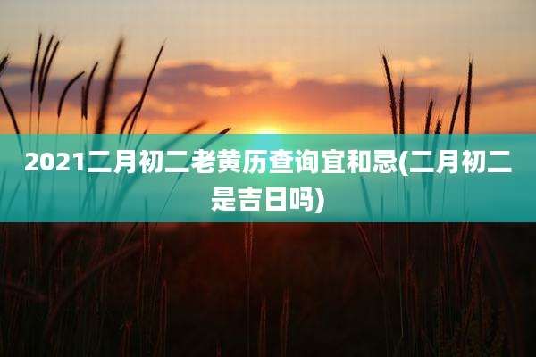 2021二月初二老黄历查询宜和忌(二月初二是吉日吗)
