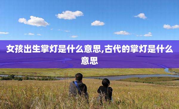 女孩出生掌灯是什么意思,古代的掌灯是什么意思