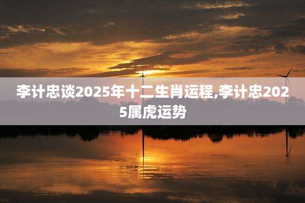 李计忠谈2025年十二生肖运程,李计忠2025属虎运势