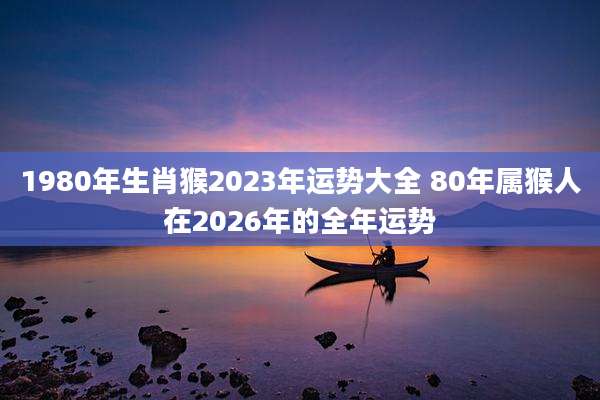 1980年生肖猴2023年运势大全 80年属猴人在2026年的全年运势