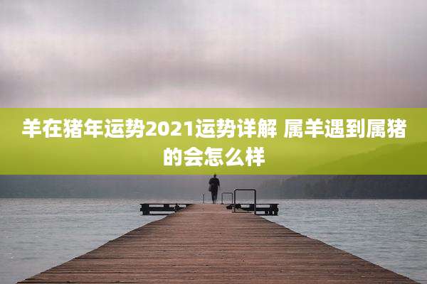 羊在猪年运势2021运势详解 属羊遇到属猪的会怎么样