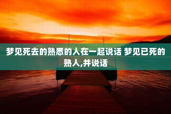 梦见死去的熟悉的人在一起说话 梦见已死的熟人,并说话