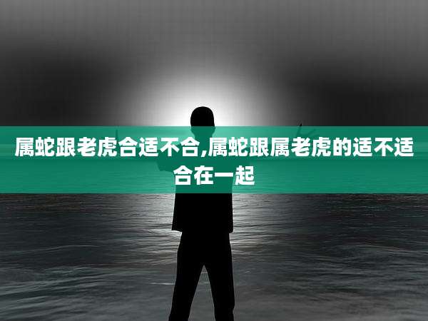 属蛇跟老虎合适不合,属蛇跟属老虎的适不适合在一起