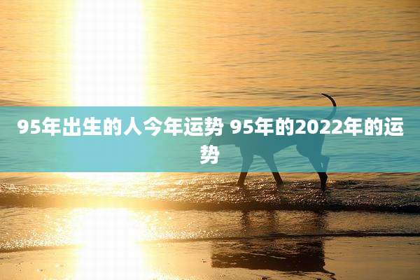95年出生的人今年运势 95年的2022年的运势