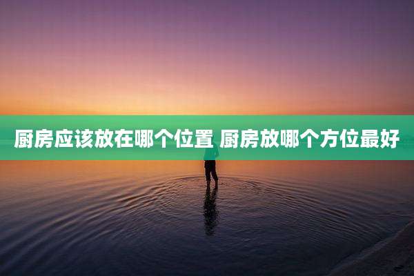 厨房应该放在哪个位置 厨房放哪个方位最好