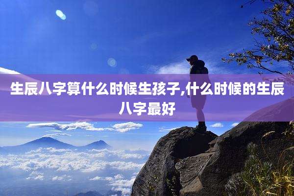 生辰八字算什么时候生孩子,什么时候的生辰八字最好