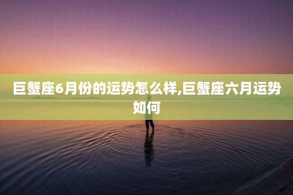 巨蟹座6月份的运势怎么样,巨蟹座六月运势如何