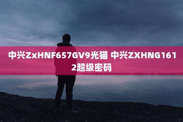 中兴ZxHNF657GV9光猫 中兴ZXHNG1612超级密码