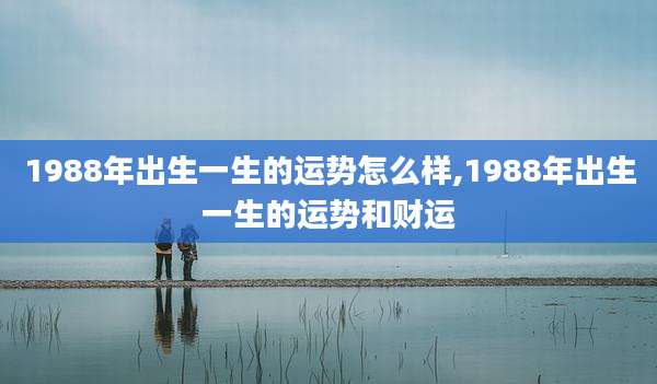1988年出生一生的运势怎么样,1988年出生一生的运势和财运