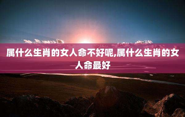 属什么生肖的女人命不好呢,属什么生肖的女人命最好