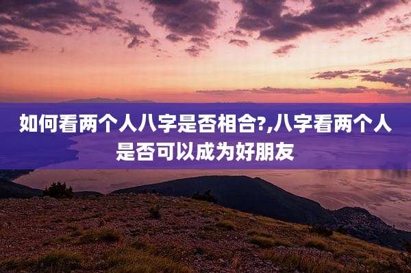 如何看两个人八字是否相合?,八字看两个人是否可以成为好朋友