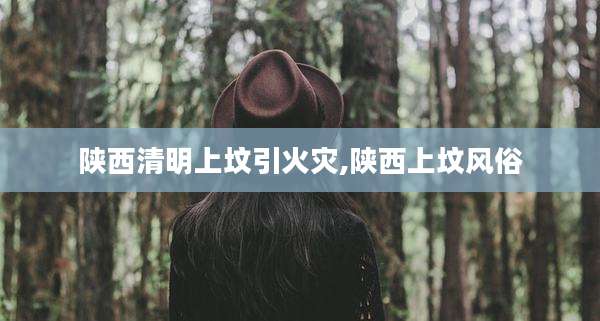 陕西清明上坟引火灾,陕西上坟风俗