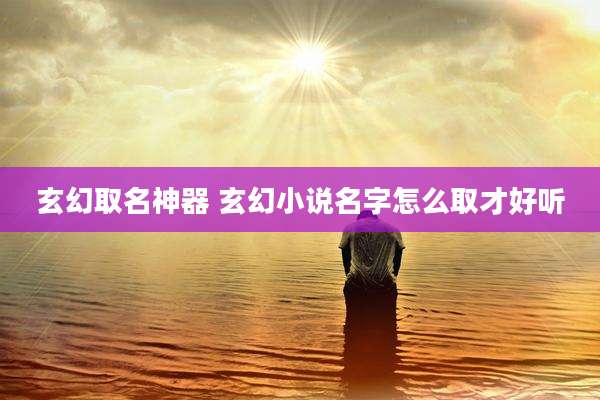玄幻取名神器 玄幻小说名字怎么取才好听