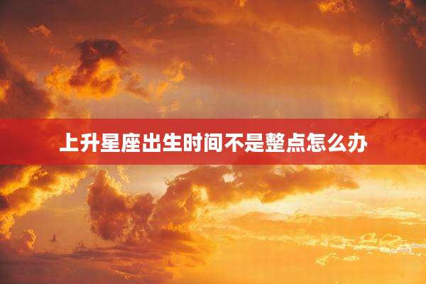 上升星座出生时间不是整点怎么办