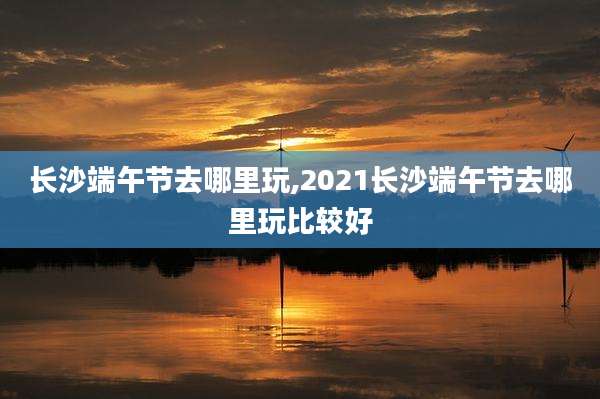 长沙端午节去哪里玩,2021长沙端午节去哪里玩比较好