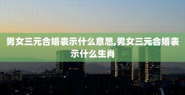 男女三元合婚表示什么意思,男女三元合婚表示什么生肖