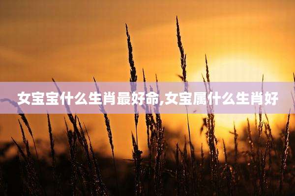 女宝宝什么生肖最好命,女宝属什么生肖好